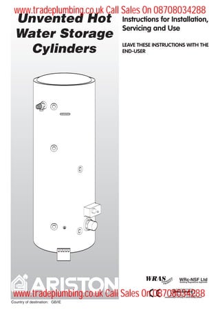 Instructions for Installation,
Servicing and Use
LEAVE THESE INSTRUCTIONS WITH THE
END-USER
Unvented Hot
Water Storage
Cylinders
Country of destination: GB/IE
www.tradeplumbing.co.uk Call Sales On 08708034288
www.tradeplumbing.co.uk Call Sales On 08708034288
 