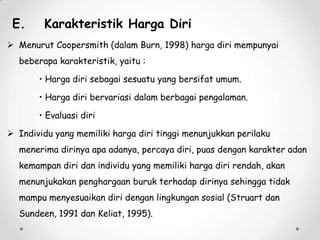 E.

Karakteristik Harga Diri

 Menurut Coopersmith (dalam Burn, 1998) harga diri mempunyai
beberapa karakteristik, yaitu :
• Harga diri sebagai sesuatu yang bersifat umum.
• Harga diri bervariasi dalam berbagai pengalaman.
• Evaluasi diri
 Individu yang memiliki harga diri tinggi menunjukkan perilaku
menerima dirinya apa adanya, percaya diri, puas dengan karakter adan
kemampan diri dan individu yang memiliki harga diri rendah, akan
menunjukakan penghargaan buruk terhadap dirinya sehingga tidak
mampu menyesuaikan diri dengan lingkungan sosial (Struart dan

Sundeen, 1991 dan Keliat, 1995).

 