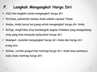 F.

Langkah Mengangkat Harga Diri

 Ada lima langkah untuk mengangkat harga diri
 Pertama, pahamilah bahwa Anda adalah ciptaan Tuhan.
 Kedua, Anda harus berjuang untuk mengangkat harga diri Anda.
 Ketiga, singkirkan atau bendunglah segala tindakan yang mengandung
atau yang bisa menyulut pelecehan harga diri.
 Keempat, mulailah mengangkat harga diri Anda dan harga diri
orang lain.
 Kelima, carilah pengertian tentang harga diri. Anda bisa membaca
buku-buku tentang harga diri.

 