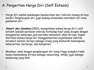 A. Pengertian Harga Diri (Self Esteem)
• Harga diri adalah pandangan keseluruhan dari individu tenang dirinya
sendiri. Penghargaan diri juga kadang dinamakan martabat diri atau
gambaran diri.
• Stuart dan Sundeen (1991), mengatakan bahwa harga diri ( self
esteem )adalah penilaian individu terhadap hasil yang dicapai dengan
menganalisa seberapa jauh perilaku memenuhi ideal dirinya. Dapat
diartikan bahwa harga diri menggambarkan sejauhmana individu
tersebut menilai dirinya sebagai orang yang memeiliki kemampuan,
keberartian, berharga, dan kompeten.
• Misalnya, anak dengan penghargaan diri yang tinggi mungkin tidak
hanya memandang dirinya sebagai seseorang, tetapi juga sebagai
seseorang yang baik

 