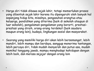• Harga diri tidak dibawa sejak lahir, tetapi memerlukan proses
yang dibentuk sejak lahir karena itu dipengaruhi oleh banyak hal
sepanjang hidup kita, misalnya, pengasuhan orangtua atau
keluarga, pendidikan yang diterima (baik di sekolah ataupun di
luar sekolah), pengalaman-pengalaman yang berarti, prestasiprestasi yang diraih, orang-orang terdekat (baik saudara
maupun orang lain), budaya, lingkungan sosial dan masyarakat.

• Seorang yang memiliki harga diri akan lebih bersemangat, lebih
mandiri, lebih mampu dan berdaya, sanggup menerima tantangan,
lebih percaya diri, tidak mudah menyerah dan putus asa, mudah
memikul tanggung jawab, mampu menghadapi kehidupan dengan
lebih baik, dan merasa sejajar dengan orang lain

 