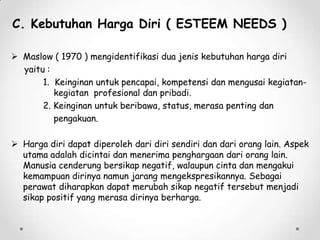 C. Kebutuhan Harga Diri ( ESTEEM NEEDS )
 Maslow ( 1970 ) mengidentifikasi dua jenis kebutuhan harga diri
yaitu :
1. Keinginan untuk pencapai, kompetensi dan mengusai kegiatankegiatan profesional dan pribadi.
2. Keinginan untuk beribawa, status, merasa penting dan
pengakuan.
 Harga diri dapat diperoleh dari diri sendiri dan dari orang lain. Aspek
utama adalah dicintai dan menerima penghargaan dari orang lain.
Manusia cenderung bersikap negatif, walaupun cinta dan mengakui
kemampuan dirinya namun jarang mengekspresikannya. Sebagai
perawat diharapkan dapat merubah sikap negatif tersebut menjadi
sikap positif yang merasa dirinya berharga.

 