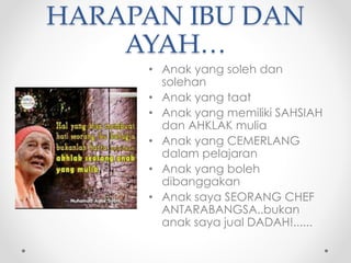 HARAPAN IBU DAN
۴…
• Anak yang soleh dan
solehan
• Anak yang taat
• Anak yang memiliki SAHSIAH
dan AHKLAK mulia
• Anak yang CEMERLANG
dalam pelajaran
• Anak yang boleh
dibanggakan
• Anak saya SEORANG CHEF
ANTARABANGSA..bukan
anak saya jual DADAH!......
 