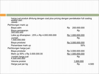 harga jual produk dihitung dengan cost plus pricing dengan pendekatan full costing
adalah sbb :
Jawab :
Perhitungan mark up
Biaya adm Rp 200.000.000
Biaya pemasaran Rp
300.000.000
Laba yg diharapkan : 25% x Rp 4.000.000.000 Rp 1.000.000.000
Jumlah Rp
1.500.000.000
Biaya produksi Rp 3.000.000.000
Persentase mark up 50%
Perhitungan harga jual :
Biaya produksi Rp 3.000.000.000
Mark up 50% x Rp 3.000.000.00 Rp 1.500.000.000
Jumlah harga jual Rp
4.500.000.000
Volume produk 1.000.000
Harga jual per kg Rp 4.500
 