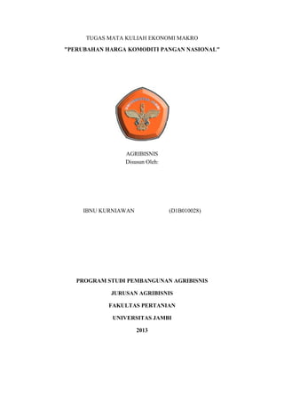 TUGAS MATA KULIAH EKONOMI MAKRO
"PERUBAHAN HARGA KOMODITI PANGAN NASIONAL"

AGRIBISNIS
Disusun Oleh:

IBNU KURNIAWAN

(D1B010028)

PROGRAM STUDI PEMBANGUNAN AGRIBISNIS
JURUSAN AGRIBISNIS
FAKULTAS PERTANIAN
UNIVERSITAS JAMBI
2013

 