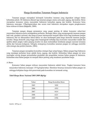 Harga Komoditas Tanaman Pangan Indonesia
Tanaman pangan merupakan kelompok komoditas tanaman yang digunakan sebagai bahan
kebutuhan pokok. Di Indonesia dikenal tiga tanaman pangan utama yaitu padi, jagung, dan kedelai. Beras
merupakan konsumsi utama masyarakat Indonesia kemudian jagung dan kedelai. Konsumsi beras
Indonesia mencapai 139kg/kapita/tahun dan secara total Indonesia merupakan negara pengkonsumsi
beras terbesar di dunia (Bappebti, 2008).
Tanaman pangan dengan peranannya yang sangat penting di dalam konsumsi sehari-hari
masyarakat Indonesia perlu mendapatkan perhatian. Berbagai faktor yang mempengaruhi tanaman pangan
baik stok, produksi nasional, dan harga di pasar internasional menjadi faktor kritis bagi ketahanan pangan
Indonesia. Hal ini dikarenakan faktor-faktor ini akan berdampak pada harga domestik tanaman pangan
tersebut. Harga domestik yang tinggi akan berpengaruh terhadap daya konsumsi masyarakat rendah dan
apabila dalam jangka waktu panjang kondisi ini akan melemahkan ketahanan pangan nasional terutama
akibat dari bencana kelaparan. Sebegitu strategisnya komoditas tanaman pangan ini sehingga memiliki
sifat strategis dan politik (Jatmiko, 2004).
Tanaman pangan merupakan komoditas strategis bagi setiap bangsa. Bahan pangan bagi Indonesia
yang mendapat perhatian besar adalah beras, jagung, dan kedelai. Kebutuhan bahan pangan ini terus
meningkat seiring dengan pertumbuhan penduduk dan pengolahan turunan bahan pangan di Indonesia.
Kebutuhan akan bahan pangan ini menjadi faktor penting yang mendasari perubahan harga.
A. Beras
Konsumsi bahan pangan terbesar masyarakat Indonesia adalah beras. Tingkat konsumsi beras
masyarakat Indonesia mencapai 139 kg/kapita/tahun. Demikian besarnya konsumsi bahan pangan ini
sehingga kebijakan harga oleh pemerintah pada komoditas ini termasuk sering.
Tabel Harga Beras Nasional 2005-2009 (Rp/kg)

Tahun
2005

3458

2006

4703

2007

6414

2008

6221

2009

Sumber: BPS.go.id

Harga Komoditas Beras

6706

 