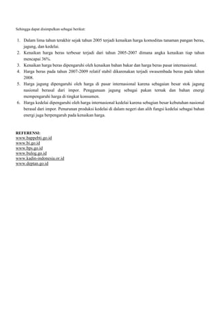 Sehingga dapat disimpulkan sebagai berikut:

1. Dalam lima tahun terakhir sejak tahun 2005 terjadi kenaikan harga komoditas tanaman pangan beras,
jagung, dan kedelai.
2. Kenaikan harga beras terbesar terjadi dari tahun 2005-2007 dimana angka kenaikan tiap tahun
mencapai 36%.
3. Kenaikan harga beras dipengaruhi oleh kenaikan bahan bakar dan harga beras pasar internasional.
4. Harga beras pada tahun 2007-2009 relatif stabil dikarenakan terjadi swasembada beras pada tahun
2008.
5. Harga jagung dipengaruhi oleh harga di pasar internasional karena sebagaian besar stok jagung
nasional berasal dari impor. Penggunaan jagung sebagai pakan ternak dan bahan energi
mempengaruhi harga di tingkat konsumen.
6. Harga kedelai dipengaruhi oleh harga internasional kedelai karena sebagian besar kebutuhan nasional
berasal dari impor. Penurunan produksi kedelai di dalam negeri dan alih fungsi kedelai sebagai bahan
energi juga berpengaruh pada kenaikan harga.

REFERENSI:

www.bappebti.go.id
www.bi.go.id
www.bps.go.id
www.bulog.go.id
www.kadin-indonesia.or.id
www.deptan.go.id

 