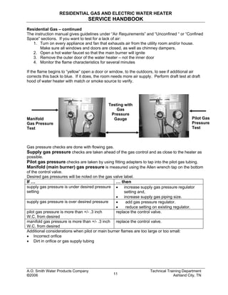 RESIDENTIAL GAS AND ELECTRIC WATER HEATER
SERVICE HANDBOOK
Residential Gas – continued
The instruction manual gives guidelines under “Air Requirements” and “Unconfined “ or “Confined
Space” sections. If you want to test for a lack of air:
1. Turn on every appliance and fan that exhausts air from the utility room and/or house.
Make sure all windows and doors are closed, as well as chimney dampers.
2. Open a hot water faucet so that the main burner will ignite
3. Remove the outer door of the water heater – not the inner door
4. Monitor the flame characteristics for several minutes
If the flame begins to “yellow” open a door or window, to the outdoors, to see if additional air
corrects this back to blue. If it does, the room needs more air supply. Perform draft test at draft
hood of water heater with match or smoke source to verify.
A.O. Smith Water Products Company Technical Training Department
©2006 Ashland City, TN11
Manifold
Gas Pressure
Test
Testing with
Gas
Pressure
Gauge Pilot Gas
Pressure
Test
Gas pressure checks are done with flowing gas.
Supply gas pressure checks are taken ahead of the gas control and as close to the heater as
possible.
Pilot gas pressure checks are taken by using fitting adapters to tap into the pilot gas tubing.
Manifold (main burner) gas pressure is measured using the Allen wrench tap on the bottom
of the control valve.
Desired gas pressures will be noted on the gas valve label.
If … … then
supply gas pressure is under desired pressure
setting
• increase supply gas pressure regulator
setting and,
• increase supply gas piping size.
supply gas pressure is over desired pressure • add gas pressure regulator.
• reduce setting on existing regulator.
pilot gas pressure is more than +/- .3 inch
W.C. from desired
replace the control valve.
manifold gas pressure is more than +/- .3 inch
W.C. from desired
replace the control valve.
Additional considerations when pilot or main burner flames are too large or too small:
• Incorrect orifice
• Dirt in orifice or gas supply tubing
 