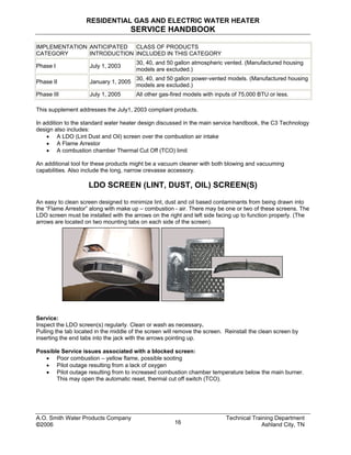 RESIDENTIAL GAS AND ELECTRIC WATER HEATER
SERVICE HANDBOOK
IMPLEMENTATION
CATEGORY
ANTICIPATED
INTRODUCTION
CLASS OF PRODUCTS
INCLUDED IN THIS CATEGORY
Phase I July 1, 2003
30, 40, and 50 gallon atmospheric vented. (Manufactured housing
models are excluded.)
Phase II January 1, 2005
30, 40, and 50 gallon power-vented models. (Manufactured housing
models are excluded.)
Phase III July 1, 2005 All other gas-fired models with inputs of 75,000 BTU or less.
This supplement addresses the July1, 2003 compliant products.
In addition to the standard water heater design discussed in the main service handbook, the C3 Technology
design also includes:
• A LDO (Lint Dust and Oil) screen over the combustion air intake
• A Flame Arrestor
• A combustion chamber Thermal Cut Off (TCO) limit
An additional tool for these products might be a vacuum cleaner with both blowing and vacuuming
capabilities. Also include the long, narrow crevasse accessory.
LDO SCREEN (LINT, DUST, OIL) SCREEN(S)
An easy to clean screen designed to minimize lint, dust and oil based contaminants from being drawn into
the “Flame Arrestor” along with make up – combustion - air. There may be one or two of these screens. The
LDO screen must be installed with the arrows on the right and left side facing up to function properly. (The
arrows are located on two mounting tabs on each side of the screen).
Service:
Inspect the LDO screen(s) regularly. Clean or wash as necessary.
Pulling the tab located in the middle of the screen will remove the screen. Reinstall the clean screen by
inserting the end tabs into the jack with the arrows pointing up.
Possible Service issues associated with a blocked screen:
• Poor combustion – yellow flame, possible sooting
• Pilot outage resulting from a lack of oxygen
• Pilot outage resulting from to increased combustion chamber temperature below the main burner.
This may open the automatic reset, thermal cut off switch (TCO).
A.O. Smith Water Products Company Technical Training Department
©2006 Ashland City, TN16
 