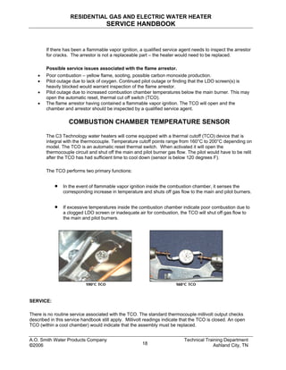 RESIDENTIAL GAS AND ELECTRIC WATER HEATER
SERVICE HANDBOOK
If there has been a flammable vapor ignition, a qualified service agent needs to inspect the arrestor
for cracks. The arrestor is not a replaceable part – the heater would need to be replaced.
Possible service issues associated with the flame arrestor.
• Poor combustion – yellow flame, sooting, possible carbon monoxide production.
• Pilot outage due to lack of oxygen. Continued pilot outage or finding that the LDO screen(s) is
heavily blocked would warrant inspection of the flame arrestor.
• Pilot outage due to increased combustion chamber temperatures below the main burner. This may
open the automatic reset, thermal cut off switch (TCO).
• The flame arrestor having contained a flammable vapor ignition. The TCO will open and the
chamber and arrestor should be inspected by a qualified service agent.
COMBUSTION CHAMBER TEMPERATURE SENSOR
The C3 Technology water heaters will come equipped with a thermal cutoff (TCO) device that is
integral with the thermocouple. Temperature cutoff points range from 160°C to 200°C depending on
model. The TCO is an automatic reset thermal switch. When activated it will open the
thermocouple circuit and shut off the main and pilot burner gas flow. The pilot would have to be relit
after the TCO has had sufficient time to cool down (sensor is below 120 degrees F).
The TCO performs two primary functions:
• In the event of flammable vapor ignition inside the combustion chamber, it senses the
corresponding increase in temperature and shuts off gas flow to the main and pilot burners.
• If excessive temperatures inside the combustion chamber indicate poor combustion due to
a clogged LDO screen or inadequate air for combustion, the TCO will shut off gas flow to
the main and pilot burners.
SERVICE:
There is no routine service associated with the TCO. The standard thermocouple millivolt output checks
described in this service handbook still apply. Millivolt readings indicate that the TCO is closed. An open
TCO (within a cool chamber) would indicate that the assembly must be replaced.
A.O. Smith Water Products Company Technical Training Department
©2006 Ashland City, TN18
 