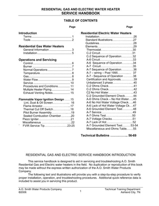 RESIDENTIAL GAS AND ELECTRIC WATER HEATER
SERVICE HANDBOOK
TABLE OF CONTENTS
Page
Introduction
Terms.................................................. 1
Tools ................................................... 2
Residential Gas Water Heaters
General Information ............................ 3
Installation........................................... 5
Operations and Servicing
Control................................................. 6
Burner ................................................. 7
Normal Operations.............................. 7
Temperature........................................ 8
Gas...................................................... 8
Water Flow.......................................... 9
Service .............................................. 10
Procedures and Conditions............... 11
Multiple Heater Piping....................... 14
Exhaust Venting Notes...................... 15
Flammable Vapor Ignition Design ……15
Lint, Dust & Oil Screen……………... 16
Flame Arrestor………………………...17
Thermal Cut Off Switch………….…...18
Pilot Burner Assembly……………..….19
Sealed Combustion Chamber………..20
Piezo Igniter…………………………….21
Miscellaneous ……………………….....22
` FVIR Service Tip……………………23-25
Page
Residential Electric Water Heaters
Installation………………………………26
Standard Illustrations………………….27
Guidelines………………………………28
Elements………………………………..29
Thermostat….…………………….…..30
C-2 Circuit…………………………….31
C-2 Sequence of Operation…………32
A-6 Circuit……………………………..33
A-6 Sequence of Operation…….…..34
A-7 Circuit…………………………….35
A-7 Sequence of Operation…….……36
A-7 – wiring – Post 1995………...… 37
A-7 - Sequence of Operation ……….38
Certification and Approvals….……….39
Unbalanced 3 phase……………….…40
C-2 Ohms Check……………………...41
C-2 Ohms Check…………….………..42
C2 No Hot Water……………….……..43
C-2 Grounded Element Check………44
A-6 Ohms Check – No Hot Water…..45
A-6 No Hot Water Voltage Check…..46
A-6 Lack of Hot Water Voltage Ck….47
A-6 Grounded Element Test………...48
A-7 Service……………………………49
A-7 Ohms Test……………………….50
A-7 Voltage Checks………………….51
A-7 Lack of Hot ………………………52
A-7 Grounded Element Test………53-54
Miscellaneous and Ohms Table.……55
Technical Bulletins …………….. 56-69
RESIDENTIAL GAS AND ELECTRIC SERVICE HANDBOOK INTRODUCTION
This service handbook is designed to aid in servicing and troubleshooting A.O. Smith
Residential Gas and Electric water heaters in the field. No duplication or reproduction of this book
may be made without the express written authorization of the A.O. Smith Water Products
Company.
The following text and illustrations will provide you with a step-by-step procedure to verify
proper installation, operation, and troubleshooting procedures. Additional quick reference data is
included to assist you in servicing this product.
A.O. Smith Water Products Company Technical Training Department
©2006 Ashland City, TN1
 