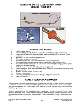 RESIDENTIAL GAS AND ELECTRIC WATER HEATER
SERVICE HANDBOOK
To replace a pilot assembly:
1. Turn off the gas supply
2. Disconnect the piezo cable from the piezo button (connection near gas control valve).
3. Disconnect the pilot tubing, thermocouple and main burner tube from the bottom of the gas
control valve.
4. Remove (2) 3/8 inch nuts securing the inner door.
5. Remove the entire burner assembly.
6. Remove screw securing pilot burner assemble to pilot mounting bracket.
7. Remove pilot assemble - with orange gasket – from the back side of the inner door.
8. Reinsert new pilot assembly into back side of inner door. Wetting the orange gasket may help
in securing the gasket into place.
9. Reattach the new pilot assembly to the pilot mounting bracket.
10. Inspect/replace the white, inner door gasket before making the connections to the bottom of the
gas control valve.
11. Reattach the piezo cable to the piezo button.
12. Remount the inner door.
13. Follow the pilot lighting instructions including gas and gasket leak checks.
14. Install the outer door.
SEALED COMBUSTION CHAMBER
The combustion chamber is factory sealed around the flame arrestor and the upper and lower perimeter of
the chamber. Access for service is provided through an inner door as with current product. However, this
inner door is now sealed with; a door gasket, a pilot assembly grommet type seal, and a main burner tube
boot/sleeve type seal.
The three seals on the inner door should be checked every time any service is performed. The sight glass
should be checked to insure it is not damaged or missing. The pilot tube and thermocouple routing should
be straight (not bent at an angle close to the surface of the seal) as it passes through the pilot assembly
seal.
A.O. Smith Water Products Company Technical Training Department
©2006 Ashland City, TN20
 
