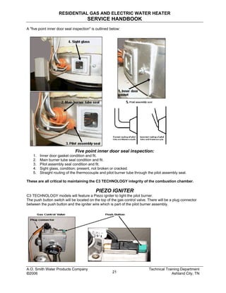 RESIDENTIAL GAS AND ELECTRIC WATER HEATER
SERVICE HANDBOOK
A "five point inner door seal inspection" is outlined below:
Five point inner door seal inspection:
1. Inner door gasket condition and fit.
2. Main burner tube seal condition and fit.
3. Pilot assembly seal condition and fit.
4. Sight glass, condition; present, not broken or cracked.
5. Straight routing of the thermocouple and pilot burner tube through the pilot assembly seal.
These are all critical to maintaining the C3 TECHNOLOGY integrity of the combustion chamber.
PIEZO IGNITER
C3 TECHNOLOGY models will feature a Piezo igniter to light the pilot burner.
The push button switch will be located on the top of the gas control valve. There will be a plug connector
between the push button and the igniter wire which is part of the pilot burner assembly.
A.O. Smith Water Products Company Technical Training Department
©2006 Ashland City, TN21
 