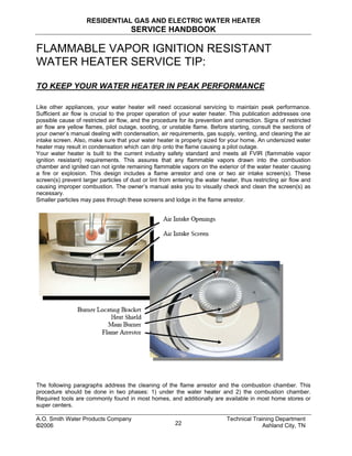 RESIDENTIAL GAS AND ELECTRIC WATER HEATER
SERVICE HANDBOOK
FLAMMABLE VAPOR IGNITION RESISTANT
WATER HEATER SERVICE TIP:
TO KEEP YOUR WATER HEATER IN PEAK PERFORMANCE
Like other appliances, your water heater will need occasional servicing to maintain peak performance.
Sufficient air flow is crucial to the proper operation of your water heater. This publication addresses one
possible cause of restricted air flow, and the procedure for its prevention and correction. Signs of restricted
air flow are yellow flames, pilot outage, sooting, or unstable flame. Before starting, consult the sections of
your owner’s manual dealing with condensation, air requirements, gas supply, venting, and cleaning the air
intake screen. Also, make sure that your water heater is properly sized for your home. An undersized water
heater may result in condensation which can drip onto the flame causing a pilot outage.
Your water heater is built to the current industry safety standard and meets all FVIR (flammable vapor
ignition resistant) requirements. This assures that any flammable vapors drawn into the combustion
chamber and ignited can not ignite remaining flammable vapors on the exterior of the water heater causing
a fire or explosion. This design includes a flame arrestor and one or two air intake screen(s). These
screen(s) prevent larger particles of dust or lint from entering the water heater, thus restricting air flow and
causing improper combustion. The owner’s manual asks you to visually check and clean the screen(s) as
necessary.
Smaller particles may pass through these screens and lodge in the flame arrestor.
The following paragraphs address the cleaning of the flame arrestor and the combustion chamber. This
procedure should be done in two phases: 1) under the water heater and 2) the combustion chamber.
Required tools are commonly found in most homes, and additionally are available in most home stores or
super centers.
A.O. Smith Water Products Company Technical Training Department
©2006 Ashland City, TN22
 