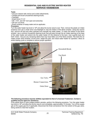 RESIDENTIAL GAS AND ELECTRIC WATER HEATER
SERVICE HANDBOOK
Tools:
• Vacuum cleaner with crevice and curtain attachments.
• Twisted wire brush (household cleaning brush)
• Flashlight
• Small mirror 2” X 3”
• 3/8”, 7/16”, and 3/4” inch open end wrenches
• 3/8 inch nut driver
• Small container of soapy water and an applicator.
Procedure
Turn the water heater top knob to “off” and allow the burner area to cool. Then, remove the plastic air intake
screen(s) and use a small mirror and flashlight to view the bottom of the flame arrestor. Using the crevice
tool, vacuum all dust and other particles from beneath the water heater. To clean the bottom of the flame
arrestor, use a common household cleaning brush that will pass through the air intake opening at the base
of the water heater and extend into the water heater 2/3 the distance to the back. Use a gentle back and
forth motion. Vacuum any remaining debris that may have fallen out of the flame arrestor. Re-insert the air
intake screen when finished. At this point, relight the pilot, and check water heater for operation. Allow an
entire heating cycle to complete to assure proper operation.
The following procedure requires abilities equivalent to that of a licensed Tradesman. Contact a
qualified service agent for assistance.
If the yellow flame or pilot outage problem persists, perform the following procedure. Turn the water heater
top knob to “off” and allow the burner area to cool completely, approximately 15 minutes. Turn off the supply
gas at the supply gas line if applicable. Disconnect the three connections from the bottom of the gas valve,
being careful to note their location.
Technical Training DepartmentA.O. Smith Water Products Company
©2006 Ashland City, TN23
 