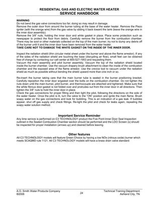 RESIDENTIAL GAS AND ELECTRIC WATER HEATER
SERVICE HANDBOOK
A.O. Smith Water Products Company Technical Training Department
©2006 Ashland City, TN24
WARNING
Do not bend the gas valve connections too far; doing so may result in damage.
Remove the outer door from around the burner tubing at the base of the water heater. Remove the Piezo
igniter (with the orange wire) from the gas valve by sliding it back toward the tank (leave the orange wire in
the inner door assembly).
Remove the 3/8” nuts, holding the inner door and white gasket in place. Place some protection such as
newspaper to protect the floor from debris. Carefully remove the burner from the combustion chamber.
There may be soot or other materials collected on the top of the main burner; try not to dump any debris off
of the burner until it and the inner door have been removed from the water heater.
TAKE CARE NOT TO DAMAGE THE WHITE GASKET ON THE INSIDE OF THE INNER DOOR.
Inspect the radiation shield (thin circular metal sheet under the burner and above the flame arrestor). If any
of the sides of the radiation shield are touching the base (disrupting air flow), small feet can be obtained
free of charge by contacting our call center at 800-527-1953 and requesting them.
Vacuum the main assembly and pilot burner assembly. Vacuum the top of the radiation shield located
inside the burner chamber. Use the vacuum drapery brush attachment to clean the inside of the combustion
chamber and the exposed area of the flame arrestor. Use the crevice tool to vacuum under the radiation
shield as much as possible without bending the shield upward more than one inch or so.
Re-insert the burner taking care that the main burner tube is seated in the burner positioning bracket.
Carefully reposition the inner door w/gasket over the bolts on the combustion chamber. Do not tighten the
nuts down until the main burner, pilot burner, and thermocouple are attached and tightened. Make sure that
the white fibrous door gasket is not folded over and protrudes out from the inner door in all directions. Then
tighten the 3/8” nuts to hold the inner door in place.
Check the gas connections for proper fitting and then light the pilot, following the directions on the side of
the water heater. Once the pilot is lit, turn the valve to the “ON” position and ignite the main flame. Brush
soapy water on the gas connections and look for bubbling. This is an indication of a gas leak. If bubbles
appear, shut off gas supply and check fittings. Re-light the pilot and check for leaks again, repeating the
soapy water solution method.
Important Service Reminder
Any time service is performed on C3 TECHNOLOGY product the Five Point Inner Door Seal Inspection
outlined in the Sealed Combustion Chamber section should be performed and the LDO Screen (s) should
be inspected for proper installation (arrows up) and cleaned before leaving.
Other features
All C3 TECHNOLOGY models will feature Green Choice by having a low NOx (nitrous oxide) burner which
meets SCAQMD rule 1121. All C3 TECHNOLOGY models will have a brass drain valve standard.
 