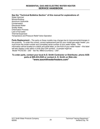 RESIDENTIAL GAS AND ELECTRIC WATER HEATER
SERVICE HANDBOOK
See the “Technical Bulletins Section” of this manual for explanations of:
Water Hammer
Mineral Buildup
Aluminum Hydroxide
Condensation
Discolored Water
Smelly Water
Chlorination Process
Lack of hot water
Thermal Expansion
Temperature and Pressure Relief Valve Operation
Parts Replacement – The parts on these models may change due to improvements/changes in
the products. To order the current, correct replacement part for your model gas water heater, you
must know the model number and (complete) serial number of your water heater. This
information will be located on a black and white label, on the front of your water heater – this label
will also display a star within a circle (the CSA symbol). A sample might be:
Model “PCVG-50 – 250” “Ser No. MB03-(numbers) – 250”.
To order parts, contact your local A.O. Smith Contractor or Distributor, phone AOS
parts at 800-433-2545 or contact A. O. Smith on Web site:
“www.aosmithwaterheaters.com”
A.O. Smith Water Products Company Technical Training Department
©2006 Ashland City, TN25
 