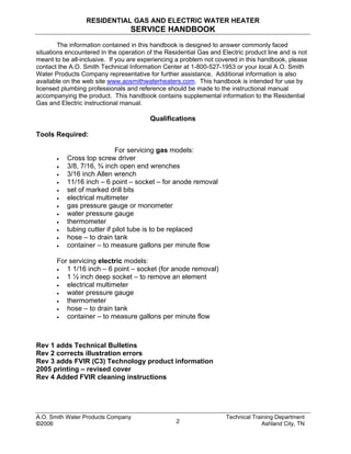 RESIDENTIAL GAS AND ELECTRIC WATER HEATER
SERVICE HANDBOOK
The information contained in this handbook is designed to answer commonly faced
situations encountered in the operation of the Residential Gas and Electric product line and is not
meant to be all-inclusive. If you are experiencing a problem not covered in this handbook, please
contact the A.O. Smith Technical Information Center at 1-800-527-1953 or your local A.O. Smith
Water Products Company representative for further assistance. Additional information is also
available on the web site www.aosmithwaterheaters.com. This handbook is intended for use by
licensed plumbing professionals and reference should be made to the instructional manual
accompanying the product. This handbook contains supplemental information to the Residential
Gas and Electric instructional manual.
Qualifications
Tools Required:
For servicing gas models:
• Cross top screw driver
• 3/8, 7/16, ¾ inch open end wrenches
• 3/16 inch Allen wrench
• 11/16 inch – 6 point – socket – for anode removal
• set of marked drill bits
• electrical multimeter
• gas pressure gauge or monometer
• water pressure gauge
• thermometer
• tubing cutter if pilot tube is to be replaced
• hose – to drain tank
• container – to measure gallons per minute flow
For servicing electric models:
• 1 1/16 inch – 6 point – socket (for anode removal)
• 1 ½ inch deep socket – to remove an element
• electrical multimeter
• water pressure gauge
• thermometer
• hose – to drain tank
• container – to measure gallons per minute flow
Rev 1 adds Technical Bulletins
Rev 2 corrects illustration errors
Rev 3 adds FVIR (C3) Technology product information
2005 printing – revised cover
Rev 4 Added FVIR cleaning instructions
A.O. Smith Water Products Company Technical Training Department
©2006 Ashland City, TN2
 