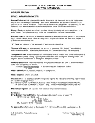 RESIDENTIAL GAS AND ELECTRIC WATER HEATER
SERVICE HANDBOOK
GENERAL SECTION
MISCELLANEOUS INFORMATION
Draw efficiency is the quantity of hot water available to the consumer before the outlet water
temperature decreases 25 degrees F. A 40 gallon water heater will typically provide 70% (28
gallons) of this “usable” hot water. The burner or elements are allowed to operate during this test.
Incoming, cold water mixes the remaining stored water below this 25 degree limitation.
Energy Factor is an indicator of the combined thermal efficiency and standby efficiency of a
water heater. The higher the energy factor, the more efficient the water heater will be.
Recovery rate is the amount of water that is heated to a set temperature, per hour. An example
might be that a water heater has a recovery rate of 30 gallons of water per hour at 80 degree F.
(Fahrenheit) temperature rise.
“R” Value is a measure of the resistance of a substance to heat flow.
Thermal efficiency is approximately the amount of generated BTU (British Thermal Units),
which enters the water. A percentage of the total BTU passes out through the vent piping.
Temperature rise is the increase in the temperature from its coldest “inlet” water temperature to
the desired hot (outlet) setting. Typically this is assumed to be 40 degrees entering water, 120
degrees desired stored water or 80 degrees “temperature rise.”
Standby efficiency – the water heater’s ability to contain heat in the tank. A minimum of tank
water heat loss per hour is desired.
Sample: temperature change = Btu/h loss/ square foot of tank surface
“R” value
Water cannot (for all practical purposes) be compressed.
Water expands when it is heated.
Water Hammer – is a concussion of moving water against the sides of a containing pipe or vessel
on a sudden stoppage of flow.
EX: 1/2 “copper pipe, 5GPM flow (7.2ft/sec.) – stop. Pressure rise of approximately 412 PSI.
3/4” copper pipe, 5GPM flow (3.3ft/sec) – stop. Pressure rise of approximately 188 PSI
Minerals and gases will separate from water as temperature increases.
Formulas:
BTU (British Thermal Unit) is the heat required to raise 1 pound of water 1°F
1 BTU = 252 cal = 0.252 kcal
1 cal = 4.187 Joules
BTU X 1.055 = Kilo Joules
BTU divided by 3,413 = Kilowatts
To convert from Fahrenheit to Centigrade: (° F – 32) times 5/9, or .556, equals degrees C.
A.O. Smith Water Products Company Technical Training Department
©2006 Ashland City, TN3
 
