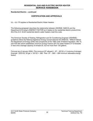 RESIDENTIAL GAS AND ELECTRIC WATER HEATER
SERVICE HANDBOOK
A.O. Smith Water Products Company Technical Training Department
©2006 Ashland City, TN39
Residential Electric – continued
CERTIFICATION AND APPROVALS
UL – UL-174 applies to Residential Electric Water Heaters
The following paragraph describes the relationship between ASHRAE, NAECA and the
Department of Energy’s ENERGY FACTOR as it relates to the residential electric product lime.
All of the A.O. Smith residential electric water heaters meet this code.
The American Society of Heating, Refrigeration and Air Conditioning Engineer (ASHRAE)
guidelines follow the National Appliance Energy Conservationist Act (NAECA). NAECA follows
the Department of Energy (DOE) test procedures of the 1990 code of federal regulation, title 10,
part 430 (64) which establishes minimum Energy Factors (EF) for water heaters of 12 kilowatts
or less and a storage capacity of at least 20, but not more than 120 gallons.
Formula (as of January 2004) -The minimum EF allowed = .97 - .00132 x V (volume of storage)
Example (EES-52; 50 gal. x .00132 = .066 Then .97 - .066 = .904 minimum allowable energy
factor).
 
