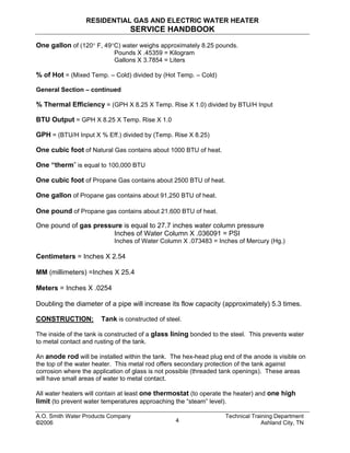 RESIDENTIAL GAS AND ELECTRIC WATER HEATER
SERVICE HANDBOOK
One gallon of (120° F, 49°C) water weighs approximately 8.25 pounds.
Pounds X .45359 = Kilogram
Gallons X 3.7854 = Liters
% of Hot = (Mixed Temp. – Cold) divided by (Hot Temp. – Cold)
General Section – continued
% Thermal Efficiency = (GPH X 8.25 X Temp. Rise X 1.0) divided by BTU/H Input
BTU Output = GPH X 8.25 X Temp. Rise X 1.0
GPH = (BTU/H Input X % Eff.) divided by (Temp. Rise X 8.25)
One cubic foot of Natural Gas contains about 1000 BTU of heat.
One “therm” is equal to 100,000 BTU
One cubic foot of Propane Gas contains about 2500 BTU of heat.
One gallon of Propane gas contains about 91,250 BTU of heat.
One pound of Propane gas contains about 21,600 BTU of heat.
One pound of gas pressure is equal to 27.7 inches water column pressure
Inches of Water Column X .036091 = PSI
Inches of Water Column X .073483 = Inches of Mercury (Hg.)
Centimeters = Inches X 2.54
MM (millimeters) =Inches X 25.4
Meters = Inches X .0254
Doubling the diameter of a pipe will increase its flow capacity (approximately) 5.3 times.
CONSTRUCTION: Tank is constructed of steel.
The inside of the tank is constructed of a glass lining bonded to the steel. This prevents water
to metal contact and rusting of the tank.
An anode rod will be installed within the tank. The hex-head plug end of the anode is visible on
the top of the water heater. This metal rod offers secondary protection of the tank against
corrosion where the application of glass is not possible (threaded tank openings). These areas
will have small areas of water to metal contact.
All water heaters will contain at least one thermostat (to operate the heater) and one high
limit (to prevent water temperatures approaching the “steam” level).
A.O. Smith Water Products Company Technical Training Department
©2006 Ashland City, TN4
 