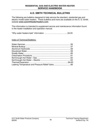 RESIDENTIAL GAS AND ELECTRIC WATER HEATER
SERVICE HANDBOOK
A.O. SMITH TECHNICAL BULLETINS
The following are bulletins designed to help service the standard, residential gas and
electric model water heaters. These bulletins and more are available on the A. O. Smith
website www.aosmihtwaterheaters.com.
This information is intended to supplement service and maintenance information found
in the heater installation and operation manual.
“Why water heaters leak” information ……………………………..54-55
Index of Technical Bulletins:
Water Hammer.................................................................................. 56
Mineral Buildup ................................................................................. 57
Aluminum Hydroxide ......................................................................... 58
Discolored Water............................................................................... 59
Smelly Water..................................................................................... 60
Chlorination Procedure...................................................................... 61
Not Enough Hot Water - Gas ............................................................ 62
Not Enough Hot Water – Electric ...................................................... 63
Thermal Expansion…………………………………………………....64-65
Leaking Temperature and Pressure Relief Valve.............................. 66
A.O. Smith Water Products Company Technical Training Department
©2006 Ashland City, TN56
 