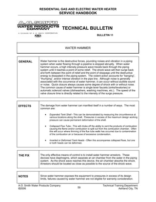RESIDENTIAL GAS AND ELECTRIC WATER HEATER
SERVICE HANDBOOK
TECHNICAL BULLETIN
BULLETIN 11
WATER HAMMER
GENERAL Water hammer is the destructive forces, pounding noises and vibration in a piping
system when water flowing through a pipeline is stopped abruptly. When water
hammer occurs, a high intensity pressure wave travels back through the piping
system until it reaches a point of some relief. The shock wave will then surge back
and forth between the point of relief and the point of stoppage until the destructive
energy is dissipated in the piping system. The violent action accounts for “banging”,
“thumping”, and/or intense vibration in the pipe line. Although noise is generally
associated with the occurrence of water hammer, it can occur without audible sound
or noise. Quick closure always causes some degree of shock with or without noise.
The common cause of water hammer is single lever faucets (sinks/lavatories) or
automatic solenoid valves (dishwashers, washing machines, etc.). The speed of the
valve closure time is directly related to the intensity of the surge pressure.
EFFECTS The damage from water hammer can manifest itself in a number of ways. The most
common are:
• Expanded Tank Shell - This can be demonstrated by measuring the circumference at
various locations along the shell. Pressures in excess of the maximum design working
pressure can cause permanent deformation of the shell.
• Collapsed Flue Tube - This will choke off the ability to vent the products of combustion
causing the flame and/or combustion to spill out from the combustion chamber. Often
this will occur where thinning of the flue tube walls has occurred due to contamination
of the combustion air or because of excessive condensation.
• Inverted or Deformed Tank Heads - Often this accompanies collapsed flues, but one
or both heads can be deformed.
THE FIX The only effective means of control is to install water hammer arrestors. These
devices have diaphragms, which separate an air chamber from the water in the piping
system. As the shock wave reaches this device, the air chamber absorbs the shock.
Arrestors should be located as close as possible to the source of the shock wave.
NOTES Since water hammer exposes the equipment to pressures in excess of its design
limits, failures caused by water hammer are not eligible for warranty consideration.
A.O. Smith Water Products Company Technical Training Department
©2006 Ashland City, TN59
 