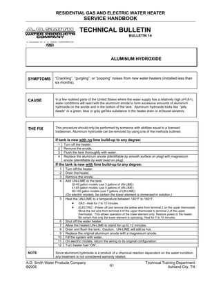 RESIDENTIAL GAS AND ELECTRIC WATER HEATER
SERVICE HANDBOOK
TECHNICAL BULLETIN
BULLETIN 14
ALUMINUM HYDROXIDE
SYMPTOMS “Crackling”, “gurgling”, or “popping” noises from new water heaters (installed less than
six months).
CAUSE In a few isolated parts of the United States where the water supply has a relatively high pH (8+),
water conditions will react with the aluminum anode to form excessive amounts of aluminum
hydroxide on the anode and in the bottom of the tank. Aluminum hydroxide looks like “jelly
beads” or a green, blue or gray gel like substance in the heater drain or at faucet aerators.
THE FIX This procedure should only be performed by someone with abilities equal to a licensed
tradesman. Aluminum hydroxide can be removed by using one of the methods outlined.
If tank is new with no lime build-up to any degree:
1 Turn off the heater.
2 Remove the anode.
3 Flush the tank thoroughly with water.
4 Replace the aluminum anode (identifiable by smooth surface on plug) with magnesium
anode (identifiable by weld bead on plug).
If the tank is new with lime build-up to any degree:
1 Turn off the heater.
2 Drain the heater.
3 Remove the anode.
4 Add UN-LIME to the tank.
20-40 gallon models (use 3 gallons of UN-LIME)
41-65 gallon models (use 5 gallons of UN-LIME)
66-100 gallon models (use 7 gallons of UN-LIME)
(On electric models, be certain the lower element is immersed in solution.)
5 Heat the UN-LIME to a temperature between 140°F to 160°F.
• GAS - Heat for 7 to 10 minutes.
• ELECTRIC - Power off and remove the yellow wire from terminal 2 on the upper thermostat.
Move the red wire from terminal 4 of the upper thermostat to terminal 2 of the upper
thermostat. This allows operation of the lower element only. Restore power to the heater.
Be certain that only the lower element is operating. Heat for 7 to 10 minutes.
6 Shut off the water heater.
7 Allow the heated UN-LIME to stand for up to 12 minutes.
8 Drain and flush the tank. Caution: UN-LIME will still be hot.
9 Replace the original aluminum anode with a magnesium anode.
10 Fill the system with water.
11 On electric models, return the wiring to its original configuration.
12 Turn heater fuel “ON”.
NOTE Since aluminum hydroxide is a product of a chemical reaction dependent on the water condition,
any treatment is not considered warranty related.
A.O. Smith Water Products Company Technical Training Department
©2006 Ashland City, TN61
 