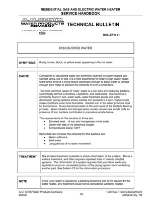 RESIDENTIAL GAS AND ELECTRIC WATER HEATER
SERVICE HANDBOOK
TECHNICAL BULLETIN
BULLETIN 21
DISCOLORED WATER
SYMPTOMS Rusty, brown, black, or yellow water appearing in the hot water.
CAUSE Complaints of discolored water are commonly blamed on water heaters and
storage tanks, but in fact, it is a rare occurrence for today’s high quality glass
lined tanks to have a lining failure significant enough to allow water to contact
enough bare metal to discolor the contents of even a small tank.
The most common cause of “rusty” water is a non-toxic iron reducing bacteria,
scientifically termed Crenothrix, Leptothrix, and Gallionella. Iron bacteria is
commonly found in soil, water wells, water treatment plants and water
distribution piping systems where soluble iron exceeds 0.2 ppm, higher levels
make conditions even more favorable. Soluble iron in the water provides food
for the bacteria. Rusty discolored water is the end result of the bacteria feeding
process. Water heaters and storage tanks usually require new anode rods as
presence of iron bacteria contributes to premature anode failure.
The requirements for the bacteria to thrive are:
• Elevated level of iron and manganese in the water
• Water with little or no dissolved oxygen
• Temperatures below 138°F
Items that can increase the potential for this bacteria are:
• Water softeners
• Well water
• Long periods of no water movement
TREATMENT The simplest treatment available is shock-chlorination of the system. This is a
surface treatment, and often requires repeated trials in heavily infected
systems. The chlorination of a system requires that you follow each step
explicitly to avoid an un-treated portion of the piping system from reinfecting
another part. See Bulletin 23 for the chlorination procedure.
NOTE Since rusty water is caused by a bacteria presence and is not caused by the
water heater, any treatment would not be considered warranty related.
A.O. Smith Water Products Company Technical Training Department
©2006 Ashland City, TN62
 