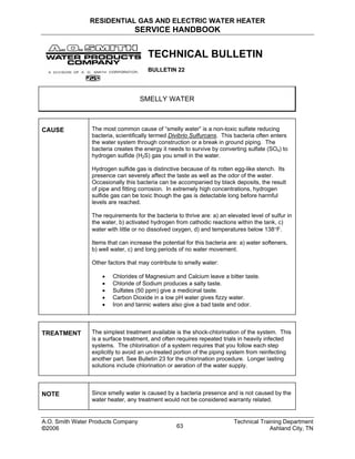 RESIDENTIAL GAS AND ELECTRIC WATER HEATER
SERVICE HANDBOOK
TECHNICAL BULLETIN
BULLETIN 22
SMELLY WATER
CAUSE The most common cause of “smelly water” is a non-toxic sulfate reducing
bacteria, scientifically termed Divibrio Sulfurcans. This bacteria often enters
the water system through construction or a break in ground piping. The
bacteria creates the energy it needs to survive by converting sulfate (SO4) to
hydrogen sulfide (H2S) gas you smell in the water.
Hydrogen sulfide gas is distinctive because of its rotten egg-like stench. Its
presence can severely affect the taste as well as the odor of the water.
Occasionally this bacteria can be accompanied by black deposits, the result
of pipe and fitting corrosion. In extremely high concentrations, hydrogen
sulfide gas can be toxic though the gas is detectable long before harmful
levels are reached.
The requirements for the bacteria to thrive are: a) an elevated level of sulfur in
the water, b) activated hydrogen from cathodic reactions within the tank, c)
water with little or no dissolved oxygen, d) and temperatures below 138°F.
Items that can increase the potential for this bacteria are: a) water softeners,
b) well water, c) and long periods of no water movement.
Other factors that may contribute to smelly water:
• Chlorides of Magnesium and Calcium leave a bitter taste.
• Chloride of Sodium produces a salty taste.
• Sulfates (50 ppm) give a medicinal taste.
• Carbon Dioxide in a low pH water gives fizzy water.
• Iron and tannic waters also give a bad taste and odor.
TREATMENT The simplest treatment available is the shock-chlorination of the system. This
is a surface treatment, and often requires repeated trials in heavily infected
systems. The chlorination of a system requires that you follow each step
explicitly to avoid an un-treated portion of the piping system from reinfecting
another part. See Bulletin 23 for the chlorination procedure. Longer lasting
solutions include chlorination or aeration of the water supply.
NOTE Since smelly water is caused by a bacteria presence and is not caused by the
water heater, any treatment would not be considered warranty related.
A.O. Smith Water Products Company Technical Training Department
©2006 Ashland City, TN63
 
