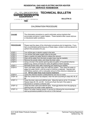 RESIDENTIAL GAS AND ELECTRIC WATER HEATER
SERVICE HANDBOOK
TECHNICAL BULLETIN
BULLETIN 23
CHLORINATION PROCEDURE
CAUSE The chlorination procedure is used to eliminate various bacteria that
accumulate and grow in water heaters. These bacteria often cause odorous
or discolored water conditions.
PROCEDURE Please read the steps of the chlorination procedure prior to beginning. If you
feel uncomfortable performing any of these steps, contact a service person to
perform this procedure for you.
STEP 1 Turn off the gas or electric supply to the tank.
STEP 2 Turn off the cold water supply valve to the tank.
STEP 3 Open a nearby hot water faucet to relieve the vacuum.
STEP 4 Drain all the water from the tank (a water-hose may be needed).
STEP 5 Remove the anode rod(s), and close the drain valve.
STEP 6 Using a funnel in the anode opening add one gallon of household chlorine
bleach (e.g. Clorox or Purex) for every 25 gallons of tank capacity.
STEP 7 Reinstall anode rod(s) after inspecting and replacing as needed.
STEP 8 Open cold water supply valve and refill the system. Then draw the water to
every hot water fixture, until the smell of chlorine is detected. Operate dish
and clothes washers until a noticeable amount of the chlorine is detected as
well. All hot water lines must receive treatment.
STEP 9 Leave the chlorine solution undisturbed for one hour or more.
STEP 10 After the contact time has elapsed, drain the tank according to steps #2, #3, &
#4.
STEP 11 Close the drain valve and refill the tank. Allow the tank to sit for 15 minutes.
Repeat steps #2, #3, and #4. Continue to flush the tank if the water is
discolored or contains a chlorine odor.
STEP 12 Close the drain valve and refill the tank. Flush all chlorine from the piping by
opening every hot water outlet/ appliance.
STEP 13 Return hot water heating system to service by following the recommended
start-up procedure posted on the unit or in the manual.
A.O. Smith Water Products Company Technical Training Department
©2006 Ashland City, TN64
 