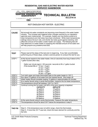 RESIDENTIAL GAS AND ELECTRIC WATER HEATER
SERVICE HANDBOOK
TECHNICAL BULLETIN
BULLETIN 36
NOT ENOUGH HOT WATER - ELECTRIC
CAUSE Not enough hot water complaints are becoming more frequent in the water heater
industry. This increase was triggered when changes required by our regulatory
agencies were implemented. For example, heaters are now factory preset at a
lower temperature and inlet tubes have been shortened. While lower temperatures
settings reduce the burn rate, and shorter dip tubes guard against stacking, both
affect the amount of hot water a water heater can supply. The following test will
help determine if a water heater is supplying the intended amount of hot water and
will help pinpoint any problems that exist.
TEST Please read all the steps of the test prior to beginning. If you feel uncomfortable
performing any of these steps, contact a service person to conduct this test for you.
STEP 1 At the faucet nearest to the water heater, time (in seconds) how long it takes to fill a
1 gallon bucket (flow rate).
Gallon per minute (gpm) = 60 seconds / seconds to fill a 1 gallon bucket
If the bucket fills in: 10 sec = 6 gpm
12 sec = 5 gpm
15 sec = 4 gpm
20 sec = 3 gpm
24 sec = 2.5 gpm
STEP 2 Turn both upper and lower thermostat dials on the water heater to 130° F.
STEP 3 Run about 15 gallons of hot water from the nearest faucet. Shut water off.
STEP 4 Water heater should complete heating 15 gallons in approximately 45 minutes
STEP 5 At a nearby faucet using a candy thermometer, measure the hot water temperature.
STEP 6 The temperature should fall between 120°F to 140°F.
STEP 7 Continue running the hot water until 60% of the tank capacity is depleted:
CAPACITY DEPLETE
30 gallons 18 gallons
40 gallons 24 gallons
50 gallons 30 gallons
66 gallons 39 gallons
80 gallons 48 gallons
120 gallons 72 gallons
STEP 8 At the same faucet using a candy thermometer, measure the water temperature.
STEP 9 The temperature should be about 30°F below the temperature in step 6.
THE FIX Step 6 - if the temperature was not within range, check the thermostats.
Step 9 - if more than 30 °F was lost, check the lower element for continuity and the
dip tube.
A.O. Smith Water Products Company Technical Training Department
©2006 Ashland City, TN66
 