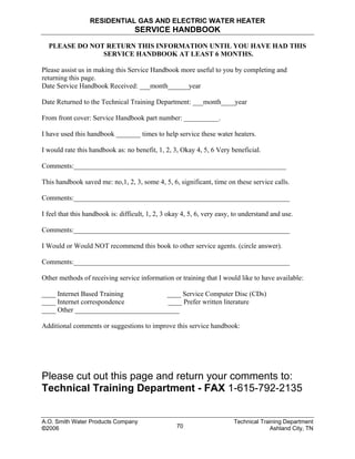 RESIDENTIAL GAS AND ELECTRIC WATER HEATER
SERVICE HANDBOOK
PLEASE DO NOT RETURN THIS INFORMATION UNTIL YOU HAVE HAD THIS
SERVICE HANDBOOK AT LEAST 6 MONTHS.
Please assist us in making this Service Handbook more useful to you by completing and
returning this page.
Date Service Handbook Received: ___month______year
Date Returned to the Technical Training Department: ___month____year
From front cover: Service Handbook part number: __________.
I have used this handbook _______ times to help service these water heaters.
I would rate this handbook as: no benefit, 1, 2, 3, Okay 4, 5, 6 Very beneficial.
Comments:_____________________________________________________________
This handbook saved me: no,1, 2, 3, some 4, 5, 6, significant, time on these service calls.
Comments:______________________________________________________________
I feel that this handbook is: difficult, 1, 2, 3 okay 4, 5, 6, very easy, to understand and use.
Comments:______________________________________________________________
I Would or Would NOT recommend this book to other service agents. (circle answer).
Comments:______________________________________________________________
Other methods of receiving service information or training that I would like to have available:
____ Internet Based Training ____ Service Computer Disc (CDs)
____ Internet correspondence ____ Prefer written literature
____ Other ______________________________
Additional comments or suggestions to improve this service handbook:
Please cut out this page and return your comments to:
Technical Training Department - FAX 1-615-792-2135
A.O. Smith Water Products Company Technical Training Department
©2006 Ashland City, TN70
 