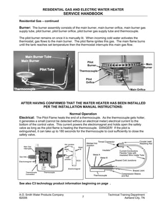 RESIDENTIAL GAS AND ELECTRIC WATER HEATER
SERVICE HANDBOOK
Residential Gas – continued
Burner: The burner assembly consists of the main burner, main burner orifice, main burner gas
supply tube, pilot burner, pilot burner orifice, pilot burner gas supply tube and thermocouple.
The pilot burner remains on once it is manually lit. When incoming cold water activates the
thermostat, gas flows to the main burner. The pilot flame ignites this gas. The main flame burns
until the tank reaches set temperature then the thermostat interrupts this main gas flow.
AFTER HAVING CONFIRMED THAT THE WATER HEATER HAS BEEN INSTALLED
PER THE INSTALLATION MANUAL INSTRUCTIONS:
Normal Operation
Electrical: The Pilot Flame heats the end of a thermocouple. As the thermocouple gets hotter,
it generates a small (cannot be detected without an electrical meter) electrical current to the
bottom of the control valve. This current powers the electromagnet and holds open the safety
valve as long as the pilot flame is heating the thermocouple. DANGER! If the pilot is
extinguished, it can take up to 180 seconds for the thermocouple to cool sufficiently to close the
safety valve.
See also C3 technology product information beginning on page .
A.O. Smith Water Products Company Technical Training Department
©2006 Ashland City, TN7
 