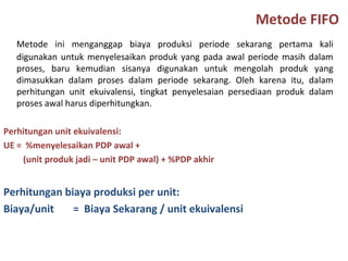Metode FIFO
Metode ini menganggap biaya produksi periode sekarang pertama kali
digunakan untuk menyelesaikan produk yang pada awal periode masih dalam
proses, baru kemudian sisanya digunakan untuk mengolah produk yang
dimasukkan dalam proses dalam periode sekarang. Oleh karena itu, dalam
perhitungan unit ekuivalensi, tingkat penyelesaian persediaan produk dalam
proses awal harus diperhitungkan.
Perhitungan unit ekuivalensi:
UE = %menyelesaikan PDP awal +
(unit produk jadi – unit PDP awal) + %PDP akhir

Perhitungan biaya produksi per unit:
Biaya/unit
= Biaya Sekarang / unit ekuivalensi

 