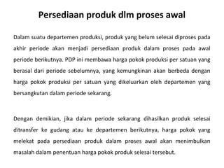 Persediaan produk dlm proses awal
Dalam suatu departemen produksi, produk yang belum selesai diproses pada
akhir periode akan menjadi persediaan produk dalam proses pada awal
periode berikutnya. PDP ini membawa harga pokok produksi per satuan yang
berasal dari periode sebelumnya, yang kemungkinan akan berbeda dengan
harga pokok produksi per satuan yang dikeluarkan oleh departemen yang
bersangkutan dalam periode sekarang.

Dengan demikian, jika dalam periode sekarang dihasilkan produk selesai
ditransfer ke gudang atau ke departemen berikutnya, harga pokok yang
melekat pada persediaan produk dalam proses awal akan menimbulkan
masalah dalam penentuan harga pokok produk selesai tersebut.

 