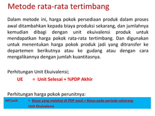 Metode rata-rata tertimbang
Dalam metode ini, harga pokok persediaan produk dalam proses
awal ditambahkan kepada biaya produksi sekarang, dan jumlahnya
kemudian dibagi dengan unit ekuivalensi produk untuk
mendapatkan harga pokok rata-rata tertimbang. Dan digunakan
untuk menentukan harga pokok produk jadi yang ditransfer ke
departemen berikutnya atau ke gudang atau dengan cara
mengalikannya dengan jumlah kuantitasnya.
Perhitungan Unit Ekuivalensi;
UE
= Unit Selesai + %PDP Akhir
Perhitungan harga pokok perunitnya:
HP/unit

= Biaya yang melekat di PDP awal + Biaya pada periode sekarang
Unit Ekuivalensi

 