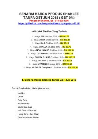 SENARAI HARGA PRODUK SHAKLEE
TANPA GST JUN 2018 ( GST 0%)
Pengedar Shaklee, Ija : 014-8281356
https://pilihsihat.com/harga-shaklee-tanpa-gst-jun-2018/
10 Produk Shaklee Yang Terlaris
1. Harga ESP Shaklee 2018 = RM 161.25
2. Harga VIVIX Shaklee 2018 = RM 475.00
3. Harga GLA Shaklee 2018 = RM 56.25
4. Harga VITALEA Shaklee 2018 = RM 93.75
5. Harga MEAL SHAKE Shaklee 2018 = RM 120.00
6. Harga OSTEMATRIX Shaklee 2018 = RM 61.25
7. Harga OMEGA GUARD Shaklee 2018 = RM 136.25
8. Harga VITAMIN C Shaklee 2018 = RM 97.50
9. Harga VITAMIN E Shaklee 2018 = RM 156.25
10.Harga ALFALFA Complex (L) Shaklee 2018 = RM 102.50
1. Senarai Harga Shaklee Tanpa GST Jun 2018
Produk Shaklee boleh dibahagikan kepada;
 Nutrition
 Cinch
 Daily Care
 ShakleeBaby
 Youth Skin Care
 Hair Care – Prosante
 Home Care – Get Clean
 Get Clean Water Pitcher
 