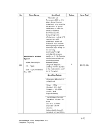 9 - 77
Standar Harga Satuan Barang Tahun 2013
Kabupaten Tangerang
No. Nama Barang Spesifikasi Satuan Harga Total
824
Blood / Fluid Warmer
System
Model : Meditemp III
P/N : FW603
Merk : Gaymar Industries
Inc, - USA
•Adjustable Set
Temperature 38°
C to 43°
C,
allows clinician to select
temperature most suited for
the procedure or type of
patient•Easy to load, cost
effective, latex free
disposable cassette,
designed to provide
effective even heating•43°C
maximum set point
temperature is safe and
provide for more effective
warming along the patient
line•Splash proof design for
fast and easy
cleaning•Lightweight
vertical profile provides
stability on IV Pole•Superior
over temperature back-up
system help ensure
maximum patient
safety•Self diagnostic -
switching from the Standby
to Run mode initiates a self-
test of the system
4
201.121.536
SpesifikasiTeknis:
•Dimension : 22cmHx28.5
cmWx12cmD
·Weight : 2.7 kg
·Electrical : 220 - 240V
·Frequency : 50 - 60 Hz
·Current : 4.5A
Scope of Delivery:
FW-603 Medi-Temp III
Control Unit, 220 Volt, 50-
60 Hz
D25310-CE Standard
Disposable Set with
extension
Includes bubble trap with
manual air vent and 122cm
 