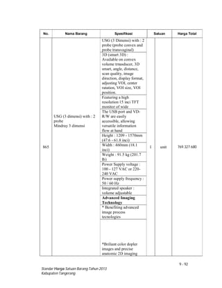 9 - 92
Standar Harga Satuan Barang Tahun 2013
Kabupaten Tangerang
No. Nama Barang Spesifikasi Satuan Harga Total
865
USG (3 dimensi) with : 2
probe
Mindray 3 dimensi
USG (3 Dimensi) with : 2
probe (probe convex and
probe transvaginal)
1 unit 769.327.680
3D (smart 3D) :
Available on convex
volume trnasducer, 3D
smart, angle, distance,
scan quality, image
direction, display format,
adjusting VOI, center
ratation, VOI size, VOI
position.
Featuring a high
resolution 15 inci TFT
monitor of wide
The USB port and VD-
R/W are easily
accessible, allowing
versatile information
flow at hand
Height : 1209 - 1570mm
(47.6 - 61.8 inci)
Width : 460mm (18.1
inci)
Weight : 91.5 kg (201.7
lb)
Power Supply voltage :
100 - 127 VAC or 220-
240 VAC
Power supply frequency :
50 / 60 Hz
Integrated speaker :
volume adjustable
Advanced Imaging
Technology
* Benefiting advanced
image process
tecnologies
*Briliant color dopler
images and precise
anatomic 2D imaging
 