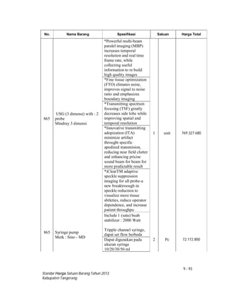 9 - 93
Standar Harga Satuan Barang Tahun 2013
Kabupaten Tangerang
No. Nama Barang Spesifikasi Satuan Harga Total
865
USG (3 dimensi) with : 2
probe
Mindray 3 dimensi
*Powerful multi-beam
paralel imaging (MBP)
increases temporal
resolution and real time
frame rate, while
collecting useful
information to re build
high quality images
1 unit 769.327.680
*Fine tissue optimization
(FTO) elimates noise,
improves signal to noise
ratio and emphasizes
boundary imaging
*Transmitting spectrum
focusing (TSF) greatly
decreases side lobe while
improving spatial and
temporal resolution
*Innovative transmitting
adopization (ITA)
minimize artifact
throught specific
apodized transmision,
reducing near field clutter
and enhancing pricise
sound beam for beam for
more predictable result
*iClearTM adaptive
speckle suppression
imaging for all probe-a
new breaktroough in
speckle reduction to
visualize more tissue
sbtleties, reduce operator
dependence, and increase
patient throughpu
Include 1 (satu) buah
stabilizer : 2000 Watt
865 Syringe pump
Merk : Sino - MD
Tripple channel syringe,
dapat set flow berbeda
2 Pc 72.172.800Dapat digunakan pada
ukuran syringe
10/20/30/50 ml
 