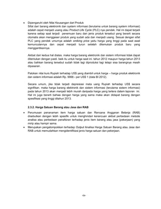 -ix-
 Dipengaruhi oleh Nilai Keusangan dari Produk
Sifat dari barang elektronik dan system informasi (terutama untuk barang system informasi)
adalah cepat menjadi usang atau Product Life Cycle (PLC) nya pendek. Hal ini dapat terjadi
karena setiap saat terjadi penemuan baru dan jenis produk tersebut yang berarti secara
otomatis akan menggeser produk yang sudah ada dan menjadi usang. Sesuai dengan sifat
PLC yang pendek umurnya adalah smiking price yaitu harga yang tinggi pada saat awal
kemunculannya dan cepat menjadi turun setelah ditemukan produk baru yang
menggantikannya.
Akibat dari kedua hal diatas. maka harga barang elektronik dan sistem informasi tidak dapat
ditentukan dengan pasti. baik itu untuk harga saat ini. tahun 2012 maupun harga tahun 2013
atau bahkan barang tersebut sudah tidak lagi diproduksi lagi tetapi sisa barangnya masih
dipasaran.
Patokan nilai kurs Rupiah terhadap US$ yang diambil untuk harga – harga produk elektronik
dan sistem informasi adalah Rp. 9968.- per US$ 1 (data BI 2012).
Secara umum, jika tidak terjadi depresiasi mata uang Rupiah terhadap US$ secara
signifikan. maka harga barang elektronik dan sistem informasi (terutama sistem informasi)
pada tahun 2013 akan menjadi lebih murah daripada harga yang tertera dalam laporan ini.
Hal ini juga berarti bahwa dengan harga yang sama maka akan didapat barang dengan
spesifikasi yang tinggi ditahun 2013.
2.3.2. Harga Satuan Barang atau Jasa dan RAB
 Perumusan penanaman item harga satuan dan Rencana Anggaran Belanja (RAB)
disebutkan dengan lebih spesifik untuk menghindari kerancuan akibat perbedaan metode
analisa atau perbedaan penafsiran terhadap jenis item barang atau jasa (pekerjaan) yang
mirip atau hampir sama.
 Merupakan pengelompokkan terhadap Output Analisa Harga Satuan Barang atau Jasa dan
RAB untuk memudahkan mengidentifikasi jenis harga satuan dan pekerjaan.
 