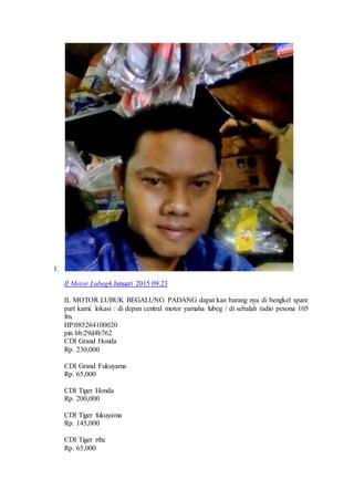 1.
Il Motor Lubeg4 Januari 2015 09.23
IL MOTOR LUBUK BEGALUNG PADANG dapat kan barang nya di bengkel spare
part kami. lokasi : di depan central motor yamaha lubeg / di sebalah radio pesona 105
fm.
HP:085264100020
pin bb:29d4b762
CDI Grand Honda
Rp. 230,000
CDI Grand Fukuyama
Rp. 65,000
CDI Tiger Honda
Rp. 200,000
CDI Tiger fukuyama
Rp. 145,000
CDI Tiger rthc
Rp. 65,000
 