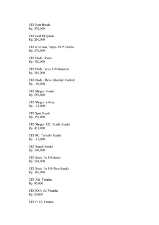 CDI Beat Honda
Rp. 370,000
CDI Beat fukuyama
Rp, 210,000
CDI Kharisma, Supra X125 Honda
Rp. 570,000
CDI Blade Honda
Rp. 320,000
CDI Blade / revo 110 fukuyama
Rp. 210.000
CDI Blade / Revo Absolute Federal
Rp. 190,000
CDI Shogun Suzuki
Rp. 550,000
CDI Shogun ichiday
Rp. 125,000
CDI Spin Suzuki
Rp. 350,000
CDI Shogun 125, Arashi Suzuki
Rp. 435,000
CDI RC, Tornado Suzuki
Rp. 125,000
CDI Smash Suzuki
Rp. 300,000
CDI Satria Fu 150 denso
Rp. 568,000
CDI Satria Fu 150-New Suzuki
Rp. 310,000
CDI Alfa Yamaha
Rp. 95,000
CDI RXK old Yamaha
Rp. 80,000
CDI F1ZR Yamaha
 