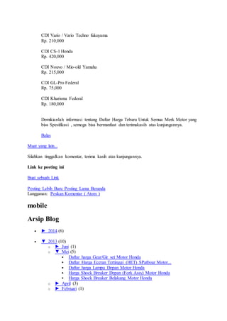 CDI Vario / Vario Techno fukuyama
Rp. 210,000
CDI CS-1 Honda
Rp. 420,000
CDI Nouvo / Mio-old Yamaha
Rp. 215,000
CDI GL-Pro Federal
Rp. 75,000
CDI Kharisma Federal
Rp. 180,000
Demikianlah informasi tentang Daftar Harga Tebaru Untuk Semua Merk Motor yang
bisa Spesifikasi , semoga bisa bermanfaat dan terimakasih atas kunjungannya.
Balas
Muat yang lain...
Silahkan tinggalkan komentar, terima kasih atas kunjungannya.
Link ke posting ini
Buat sebuah Link
Posting Lebih Baru Posting Lama Beranda
Langganan: Poskan Komentar ( Atom )
mobile
Arsip Blog
 ► 2014 (6)
 ▼ 2013 (10)
o ► Juni (1)
o ▼ Mei (5)
 Daftar harga Gear/Gir set Motor Honda
 Daftar Harga Eceran Tertinggi (HET) SPatboar Motor...
 Daftar harga Lampu Depan Motor Honda
 Harga Shock Breaker Depan (Fork Assy) Motor Honda
 Harga Shock Breaker Belakang Motor Honda
o ► April (3)
o ► Februari (1)
 