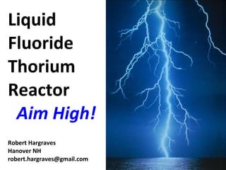 Liquid Fluoride Thorium Reactor   Aim High! Robert Hargraves Hanover NH [email_address] 