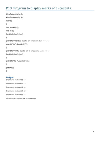 P13. Program to display marks of 5 students.
#include<stdio.h>

#include<conio.h>
main()

{

int marks[5];
int i=1;

for(i=1;i<=5;i++)

{

printf("nEnter marks of student %d: ",i);

scanf("%d",&marks[i]);

}
printf("nThe marks of 5 students are: ");

for(i=1;i<=5;i++)

{
printf("%d ",marks[i]);

}

getch();
}


Output:
Enter marks of student 1: 12

Enter marks of student 2: 13

Enter marks of student 3: 14

Enter marks of student 4: 10

Enter marks of student 5: 15

The marks of 5 students are: 12 13 14 10 15




                                               9
 