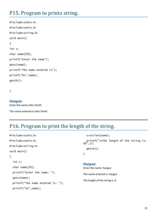P15. Program to printa string.
#include<stdio.h>

#include<conio.h>
#include<string.h>

void main()

{
int c;

char name[20];

printf("Enter the name");

gets(name);

printf("The name entered is");

printf("%s",name);
getch();



}


Output:
Enter the name John Smith

The name entered is John Smith




P16. Program to print the length of the string.
#include<stdio.h>                          c=strlen(name);
#include<conio.h>                        printf("nThe length of the string is:
                                       %d",c);
#include<string.h>
                                           getch();
void main()
                                       }
{

    int c;
                                       Output:
    char name[20];                     Enter the name: hargun
    printf("Enter the name: ");
                                       The name entered is: hargun
    gets(name);
                                       The length of the string is: 6
    printf("The name entered is: ");

    printf("%s",name);




                                                                             11
 
