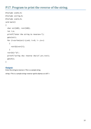 P17. Program to print the reverse of the string.
#include <stdio.h>

#include <string.h>
#include <conio.h>

void main()

{
    char str[100], rstr[100];

    int i,k;

    printf("Enter the string to reverse=>");

    gets(str);

    for (i=strlen(str)-1,k=0; i>=0; i--,k++)

     {
         rstr[k]=str[i];

     }

    rstr[k]='0';
    printf("string <%s> reverse <%s>n",str,rstr);

    getch();

}


Output:
Enter the string to reverse=> This is a sample string

string < This is a sample string> reverse <gnirts elpmas a si sihT >




                                                                       12
 