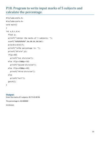 P18. Program to write input marks of 5 subjects and
calculate the percentage.
#include<stdio.h>

#include<conio.h>

void main()

{

int a,b,c,d,e;

    float p;

    printf("nEnter the marks of 5 subjects: ");

    scanf("%d%d%d%d%d",&a,&b,&c,&d,&e);

    p=(a+b+c+d+e)/5;
    printf("nThe percentage is: ");

    printf("%fnn",p);

    if(p>=60)

      printf("Ist division");

    else if(p<=59&&p>=50)

      printf("Second division");

    else if(p<=49&&p>=40)

      printf("Third division");

    else

      printf("Fail");

    getch();

}




Output:
Enter the marks of 5 subjects: 85 75 65 89 96

The percentage is: 82.000000

Ist division




                                                      13
 